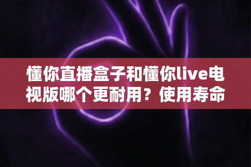懂你直播盒子和懂你live电视版哪个更耐用?使用寿命全面对比与选购避坑指南 懂你直播盒子和懂你live电视版哪个更耐用?使用寿命全面对比与选购避坑指南