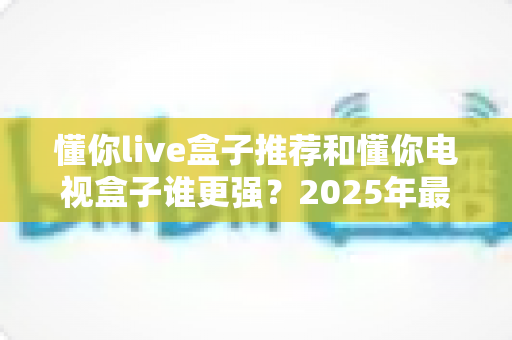 懂你live盒子推荐和懂你电视盒子谁更强?2025年最新横向评测与选购避坑指南 懂你live盒子推荐和懂你电视盒子谁更强?2025年最新横向评测与选购避坑指南