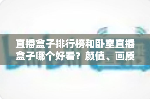 直播盒子排行榜和卧室直播盒子哪个好看？颜值、画质与选购一站式深度对比指南