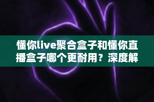 懂你live聚合盒子和懂你直播盒子哪个更耐用?深度解析两款设备的使用寿命与选购指南 懂你live聚合盒子和懂你直播盒子哪个更耐用?深度解析两款设备的使用寿命与选购指南