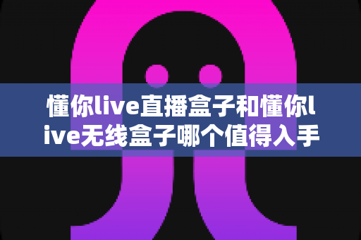 懂你live直播盒子和懂你live无线盒子哪个值得入手？2025年最新选购指南帮你避坑