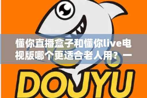 懂你直播盒子和懂你live电视版哪个更适合老人用?一文看懂长辈看电视的最佳选择 懂你直播盒子和懂你live电视版哪个更适合老人用?一文看懂长辈看电视的最佳选择