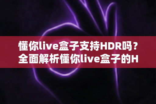 懂你live盒子支持HDR吗?全面解析懂你live盒子的HDR画质表现与使用指南 懂你live盒子支持HDR吗?全面解析懂你live盒子的HDR画质表现与使用指南