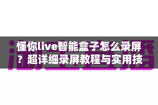 懂你live智能盒子怎么录屏？超详细录屏教程与实用技巧全攻略