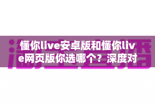 懂你live安卓版和懂你live网页版你选哪个？深度对比帮你找到最适合的使用方式