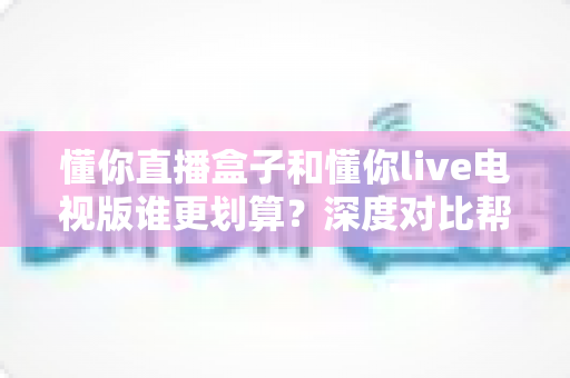 懂你直播盒子和懂你live电视版谁更划算?深度对比帮你选出高性价比观影方案 懂你直播盒子和懂你live电视版谁更划算?深度对比帮你选出高性价比观影方案