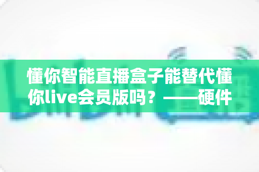 懂你智能直播盒子能替代懂你live会员版吗？——硬件盒子与会员版软件功能全面对比解析