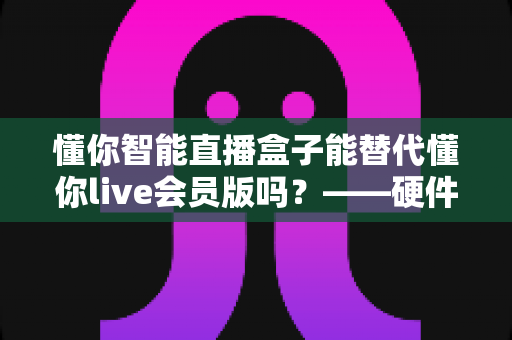 懂你智能直播盒子能替代懂你live会员版吗？——硬件盒子与会员版软件功能全面对比解析