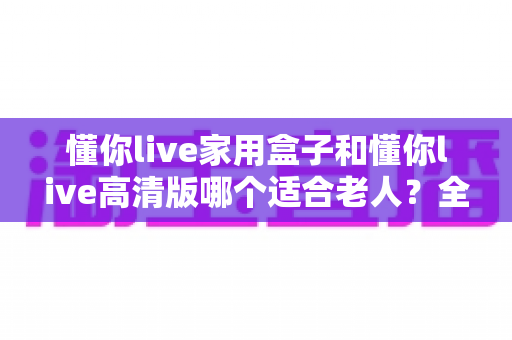 懂你live家用盒子和懂你live高清版哪个适合老人?全面对比助您轻松选购 懂你live家用盒子和懂你live高清版哪个适合老人?全面对比助您轻松选购