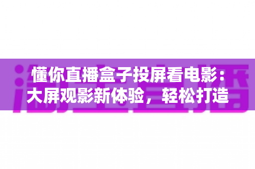 懂你直播盒子投屏看电影:大屏观影新体验,轻松打造家庭影院指南 懂你直播盒子投屏看电影:大屏观影新体验,轻松打造家庭影院指南