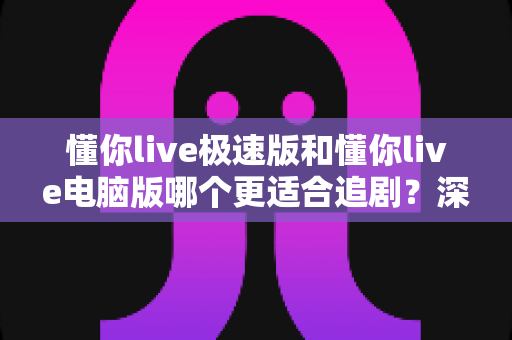 懂你live极速版和懂你live电脑版哪个更适合追剧?深度实测对比,帮你选出最佳追剧神器 懂你live极速版和懂你live电脑版哪个更适合追剧?深度实测对比,帮你选出最佳追剧神器