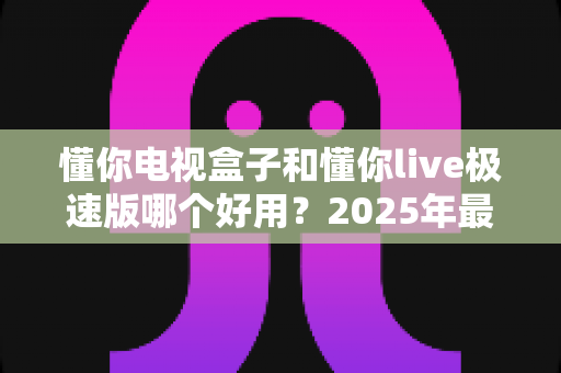 懂你电视盒子和懂你live极速版哪个好用?2025年最新选购指南与深度对比评测 懂你电视盒子和懂你live极速版哪个好用?2025年最新选购指南与深度对比评测