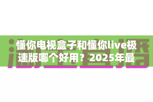 懂你电视盒子和懂你live极速版哪个好用?2025年最新选购指南与深度对比评测 懂你电视盒子和懂你live极速版哪个好用?2025年最新选购指南与深度对比评测
