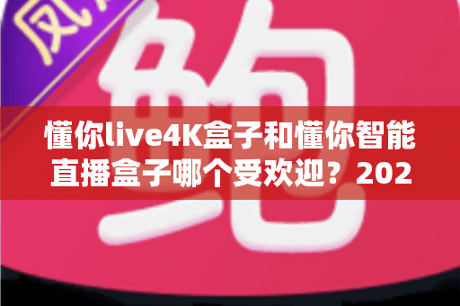 懂你live4K盒子和懂你智能直播盒子哪个受欢迎？2024年最全选购对比指南帮你一秒做决定