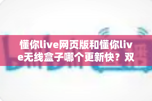 懂你live网页版和懂你live无线盒子哪个更新快?双端更新速度全面对比与选购指南 懂你live网页版和懂你live无线盒子哪个更新快?双端更新速度全面对比与选购指南
