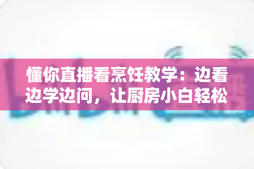 懂你直播看烹饪教学:边看边学边问,让厨房小白轻松进阶家常菜达人 懂你直播看烹饪教学:边看边学边问,让厨房小白轻松进阶家常菜达人
