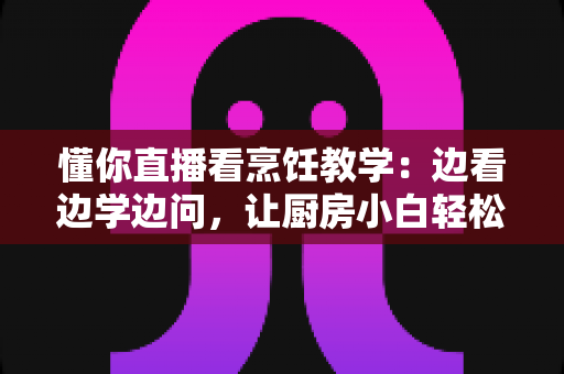 懂你直播看烹饪教学:边看边学边问,让厨房小白轻松进阶家常菜达人 懂你直播看烹饪教学:边看边学边问,让厨房小白轻松进阶家常菜达人
