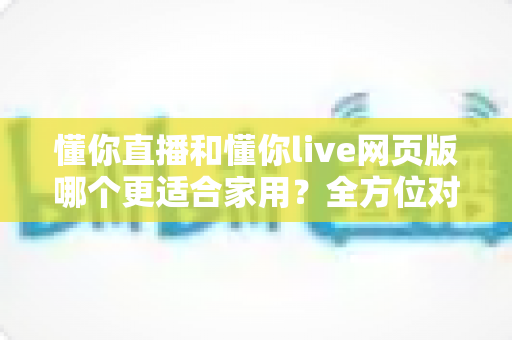 懂你直播和懂你live网页版哪个更适合家用?全方位对比评测助你轻松选择最佳观影方案 懂你直播和懂你live网页版哪个更适合家用?全方位对比评测助你轻松选择最佳观影方案