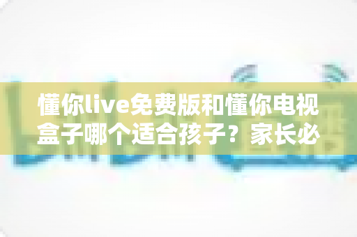懂你live免费版和懂你电视盒子哪个适合孩子？家长必看的深度对比与选购指南