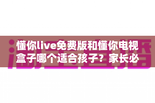 懂你live免费版和懂你电视盒子哪个适合孩子？家长必看的深度对比与选购指南