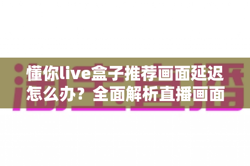 懂你live盒子推荐画面延迟怎么办?全面解析直播画面延迟的排查与解决方法 懂你live盒子推荐画面延迟怎么办?全面解析直播画面延迟的排查与解决方法
