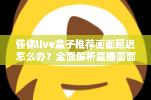 懂你live盒子推荐画面延迟怎么办?全面解析直播画面延迟的排查与解决方法 懂你live盒子推荐画面延迟怎么办?全面解析直播画面延迟的排查与解决方法