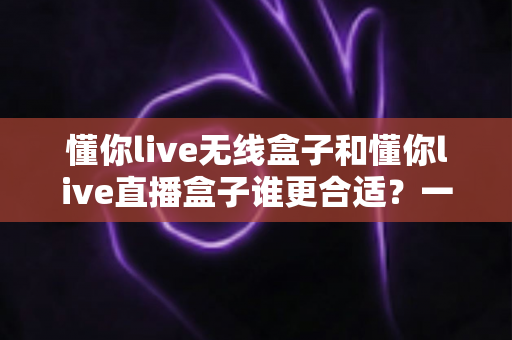 懂你live无线盒子和懂你live直播盒子谁更合适？一篇文章帮你彻底搞懂选购思路