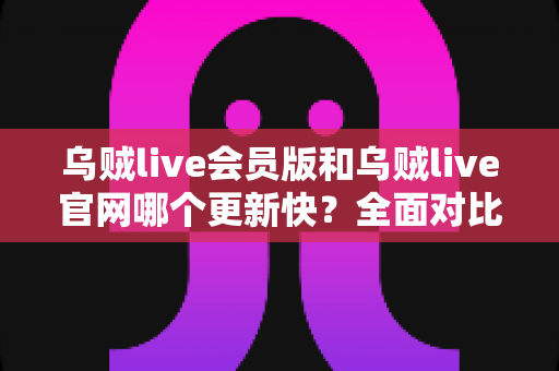 乌贼live会员版和乌贼live官网哪个更新快？全面对比解析助你选对渠道