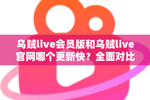 乌贼live会员版和乌贼live官网哪个更新快？全面对比解析助你选对渠道