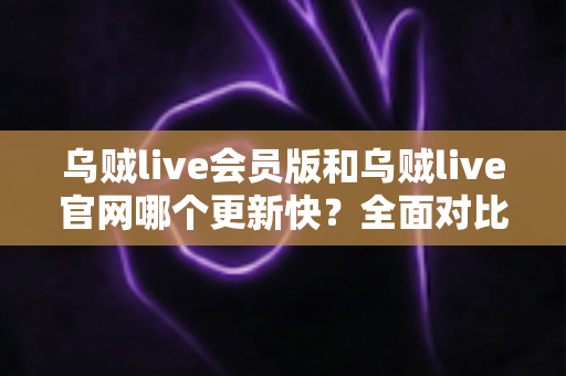 乌贼live会员版和乌贼live官网哪个更新快？全面对比解析助你选对渠道