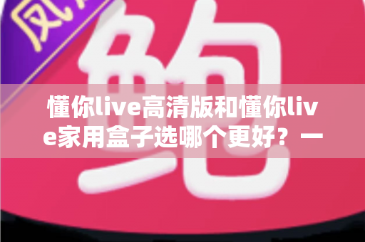 懂你live高清版和懂你live家用盒子选哪个更好?一文读懂两者差异与选购攻略 懂你live高清版和懂你live家用盒子选哪个更好?一文读懂两者差异与选购攻略
