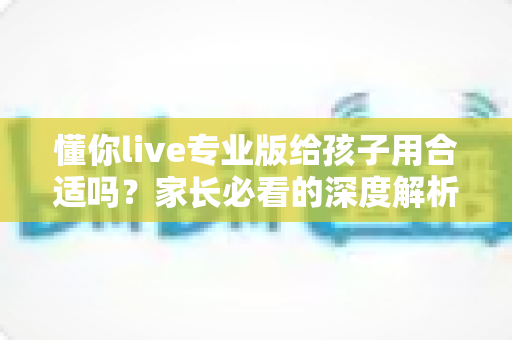 懂你live专业版给孩子用合适吗？家长必看的深度解析与实用指南