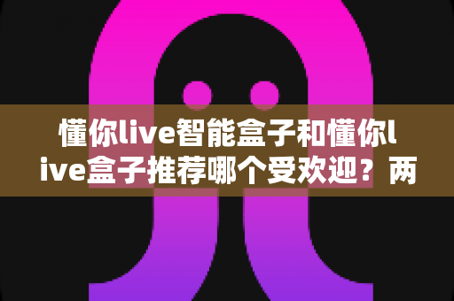 懂你live智能盒子和懂你live盒子推荐哪个受欢迎？两款热门电视盒子深度对比与选购全攻略