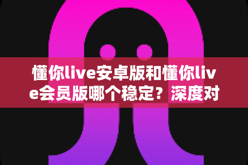 懂你live安卓版和懂你live会员版哪个稳定？深度对比分析与实用选择指南