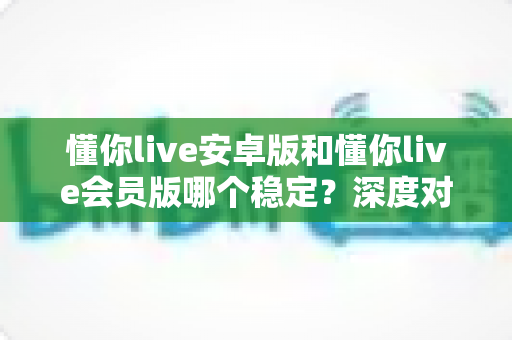 懂你live安卓版和懂你live会员版哪个稳定？深度对比分析与实用选择指南