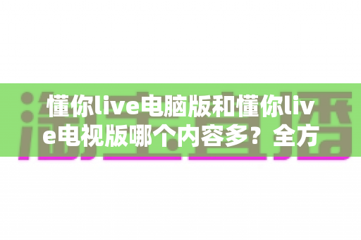 懂你live电脑版和懂你live电视版哪个内容多？全方位深度对比帮你选出最适合的版本
