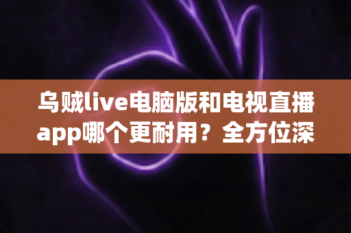 乌贼live电脑版和电视直播app哪个更耐用？全方位深度对比与实用选购指南