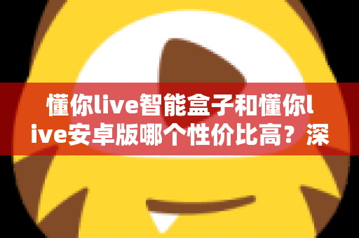 懂你live智能盒子和懂你live安卓版哪个性价比高?深度对比帮你选出最划算的选择 懂你live智能盒子和懂你live安卓版哪个性价比高?深度对比帮你选出最划算的选择