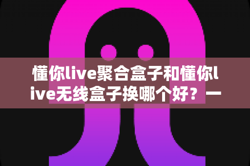 懂你live聚合盒子和懂你live无线盒子换哪个好?一篇读懂两大设备差异的实用选购指南 懂你live聚合盒子和懂你live无线盒子换哪个好?一篇读懂两大设备差异的实用选购指南