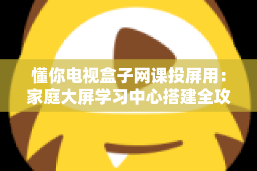 懂你电视盒子网课投屏用：家庭大屏学习中心搭建全攻略