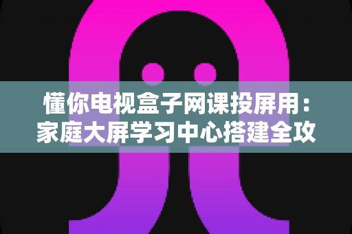 懂你电视盒子网课投屏用：家庭大屏学习中心搭建全攻略