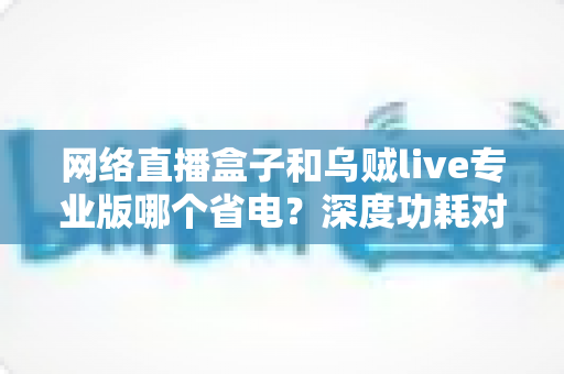 网络直播盒子和乌贼live专业版哪个省电?深度功耗对比与实用选购指南 网络直播盒子和乌贼live专业版哪个省电?深度功耗对比与实用选购指南