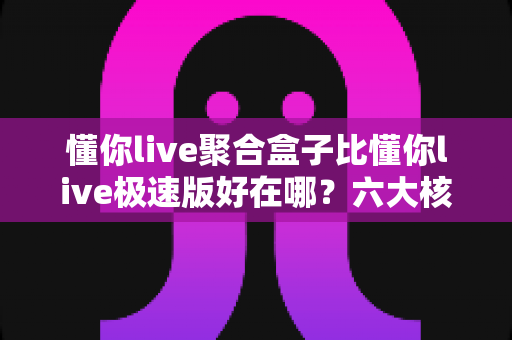 懂你live聚合盒子比懂你live极速版好在哪？六大核心优势全面对比解析