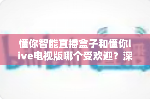 懂你智能直播盒子和懂你live电视版哪个受欢迎?深度对比分析助你做出明智选择 懂你智能直播盒子和懂你live电视版哪个受欢迎?深度对比分析助你做出明智选择