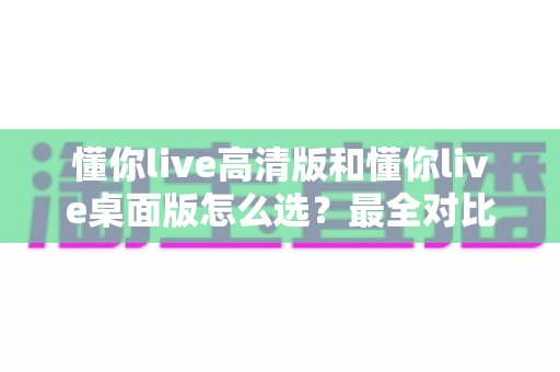 懂你live高清版和懂你live桌面版怎么选？最全对比评测与选购指南帮你一次搞懂