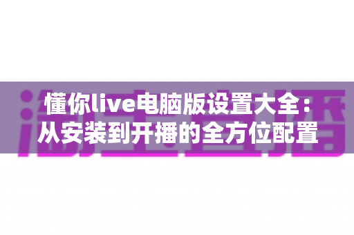 懂你live电脑版设置大全:从安装到开播的全方位配置指南 懂你live电脑版设置大全:从安装到开播的全方位配置指南