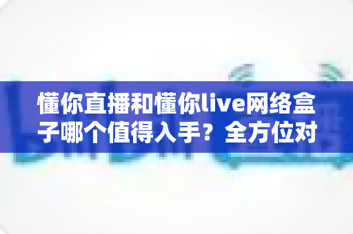 懂你直播和懂你live网络盒子哪个值得入手？全方位对比评测与避坑选购指南