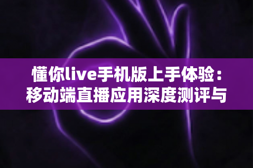 懂你live手机版上手体验：移动端直播应用深度测评与实用指南