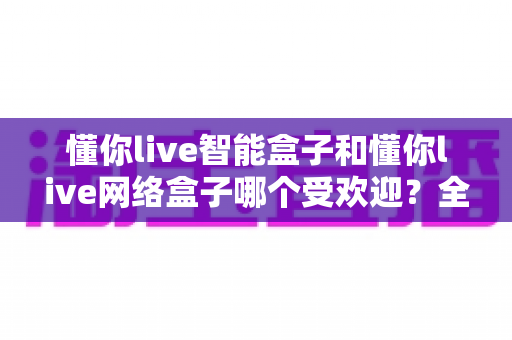 懂你live智能盒子和懂你live网络盒子哪个受欢迎？全面深度对比解析助你选对不选贵