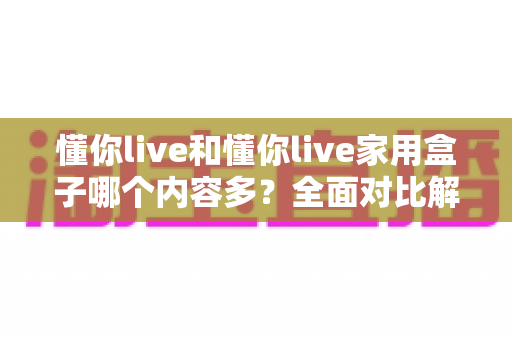 懂你live和懂你live家用盒子哪个内容多？全面对比解析，帮你选出最适合自己的观影方案